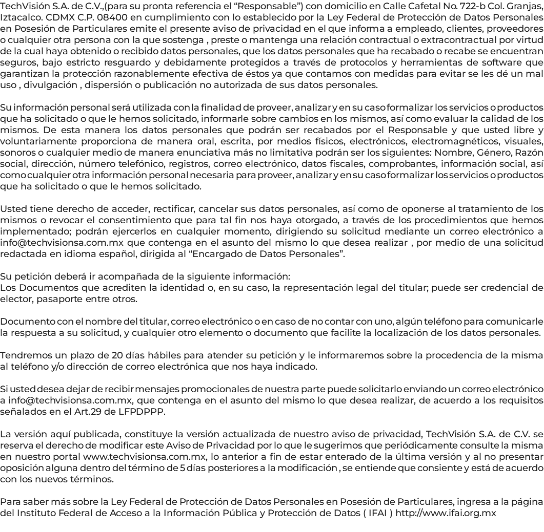 TechVisión S.A. de C.V.,(para su pronta referencia el “Responsable”) con domicilio en Calle Cafetal No. 722-b Col. Granjas, Iztacalco. CDMX C.P. 08400 en cumplimiento con lo establecido por la Ley Federal de Protección de Datos Personales en Posesión de Particulares emite el presente aviso de privacidad en el que informa a empleado, clientes, proveedores o cualquier otra persona con la que sostenga , preste o mantenga una relación contractual o extracontractual por virtud de la cual haya obtenido o recibido datos personales, que los datos personales que ha recabado o recabe se encuentran seguros, bajo estricto resguardo y debidamente protegidos a través de protocolos y herramientas de software que garantizan la protección razonablemente efectiva de éstos ya que contamos con medidas para evitar se les dé un mal uso , divulgación , dispersión o publicación no autorizada de sus datos personales. Su información personal será utilizada con la finalidad de proveer, analizar y en su caso formalizar los servicios o productos que ha solicitado o que le hemos solicitado, informarle sobre cambios en los mismos, así como evaluar la calidad de los mismos. De esta manera los datos personales que podrán ser recabados por el Responsable y que usted libre y voluntariamente proporciona de manera oral, escrita, por medios físicos, electrónicos, electromagnéticos, visuales, sonoros o cualquier medio de manera enunciativa más no limitativa podrán ser los siguientes: Nombre, Género, Razón social, dirección, número telefónico, registros, correo electrónico, datos fiscales, comprobantes, información social, así como cualquier otra información personal necesaria para proveer, analizar y en su caso formalizar los servicios o productos que ha solicitado o que le hemos solicitado. Usted tiene derecho de acceder, rectificar, cancelar sus datos personales, así como de oponerse al tratamiento de los mismos o revocar el consentimiento que para tal fin nos haya otorgado, a través de los procedimientos que hemos implementado; podrán ejercerlos en cualquier momento, dirigiendo su solicitud mediante un correo electrónico a info@techvisionsa.com.mx que contenga en el asunto del mismo lo que desea realizar , por medio de una solicitud redactada en idioma español, dirigida al “Encargado de Datos Personales”. Su petición deberá ir acompañada de la siguiente información: Los Documentos que acrediten la identidad o, en su caso, la representación legal del titular; puede ser credencial de elector, pasaporte entre otros. Documento con el nombre del titular, correo electrónico o en caso de no contar con uno, algún teléfono para comunicarle la respuesta a su solicitud, y cualquier otro elemento o documento que facilite la localización de los datos personales. Tendremos un plazo de 20 días hábiles para atender su petición y le informaremos sobre la procedencia de la misma al teléfono y/o dirección de correo electrónica que nos haya indicado. Si usted desea dejar de recibir mensajes promocionales de nuestra parte puede solicitarlo enviando un correo electrónico a info@techvisionsa.com.mx, que contenga en el asunto del mismo lo que desea realizar, de acuerdo a los requisitos señalados en el Art.29 de LFPDPPP. La versión aquí publicada, constituye la versión actualizada de nuestro aviso de privacidad, TechVisión S.A. de C.V. se reserva el derecho de modificar este Aviso de Privacidad por lo que le sugerimos que periódicamente consulte la misma en nuestro portal www.techvisionsa.com.mx, lo anterior a fin de estar enterado de la última versión y al no presentar oposición alguna dentro del término de 5 días posteriores a la modificación , se entiende que consiente y está de acuerdo con los nuevos términos. Para saber más sobre la Ley Federal de Protección de Datos Personales en Posesión de Particulares, ingresa a la página del Instituto Federal de Acceso a la Información Pública y Protección de Datos ( IFAI ) http://www.ifai.org.mx 