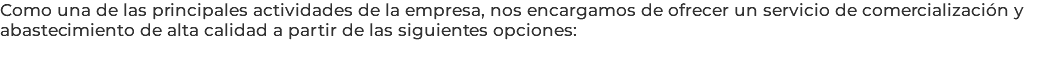 Como una de las principales actividades de la empresa, nos encargamos de ofrecer un servicio de comercialización y abastecimiento de alta calidad a partir de las siguientes opciones: