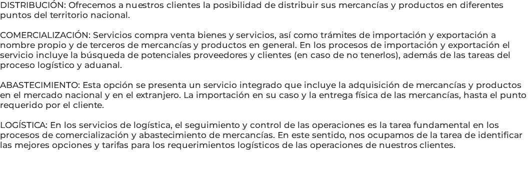DISTRIBUCIÓN: Ofrecemos a nuestros clientes la posibilidad de distribuir sus mercancías y productos en diferentes puntos del territorio nacional. COMERCIALIZACIÓN: Servicios compra venta bienes y servicios, así como trámites de importación y exportación a nombre propio y de terceros de mercancías y productos en general. En los procesos de importación y exportación el servicio incluye la búsqueda de potenciales proveedores y clientes (en caso de no tenerlos), además de las tareas del proceso logístico y aduanal. ABASTECIMIENTO: Esta opción se presenta un servicio integrado que incluye la adquisición de mercancías y productos en el mercado nacional y en el extranjero. La importación en su caso y la entrega física de las mercancías, hasta el punto requerido por el cliente. LOGÍSTICA: En los servicios de logística, el seguimiento y control de las operaciones es la tarea fundamental en los procesos de comercialización y abastecimiento de mercancías. En este sentido, nos ocupamos de la tarea de identificar las mejores opciones y tarifas para los requerimientos logísticos de las operaciones de nuestros clientes. 
